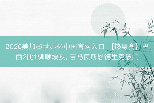 2026美加墨世界杯中国官网入口 【热身赛】巴西2比1驯顺埃及， 吉马良斯恩德里克破门