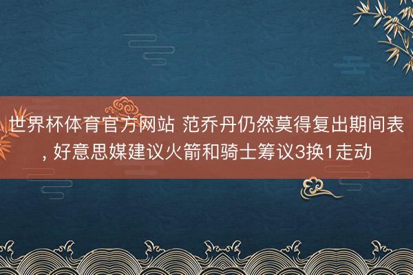 世界杯体育官方网站 范乔丹仍然莫得复出期间表， 好意思媒建议火箭和骑士筹议3换1走动