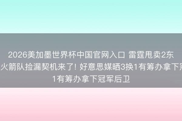 2026美加墨世界杯中国官网入口 雷霆甩卖2东说念主， 火箭队捡漏契机来了! 好意思媒晒3换1有筹办拿下冠军后卫