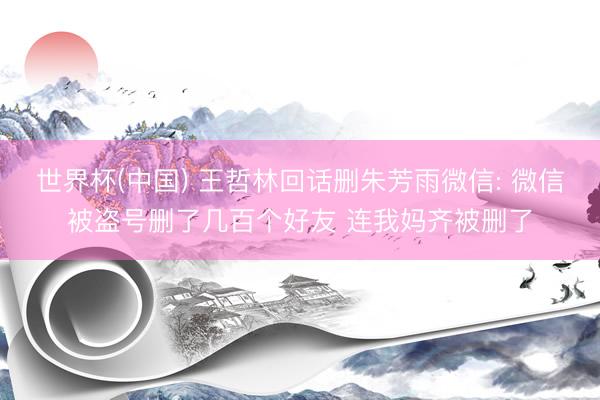世界杯(中国) 王哲林回话删朱芳雨微信: 微信被盗号删了几百个好友 连我妈齐被删了