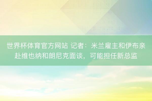 世界杯体育官方网站 记者：米兰雇主和伊布亲赴维也纳和朗尼克面谈，可能担任新总监