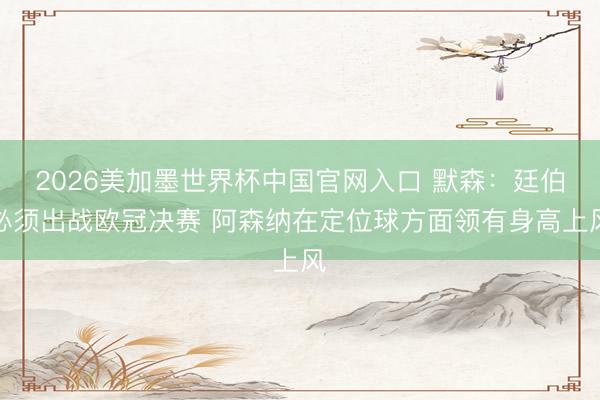 2026美加墨世界杯中国官网入口 默森：廷伯必须出战欧冠决赛 阿森纳在定位球方面