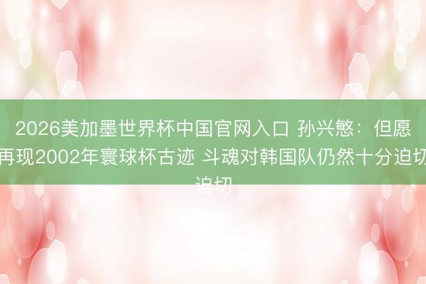 2026美加墨世界杯中国官网入口 孙兴慜：但愿再现2002年寰球杯古迹 斗魂对韩
