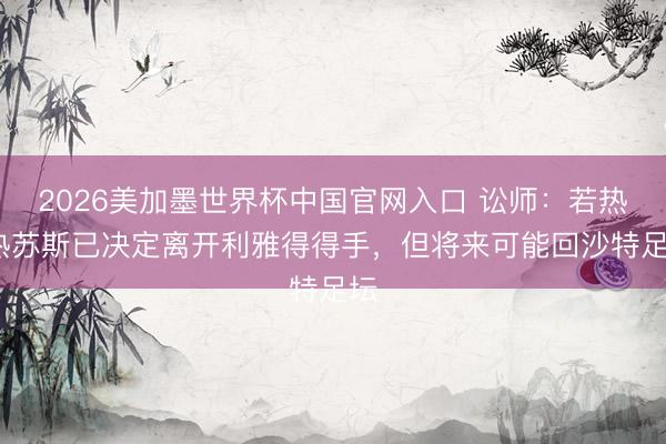 2026美加墨世界杯中国官网入口 讼师：若热·热苏斯已决定离开利雅得得手，但将来可能回沙特足坛