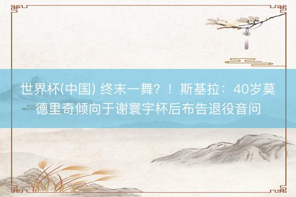 世界杯(中国) 终末一舞？！斯基拉：40岁莫德里奇倾向于谢寰宇杯后布告退役音问