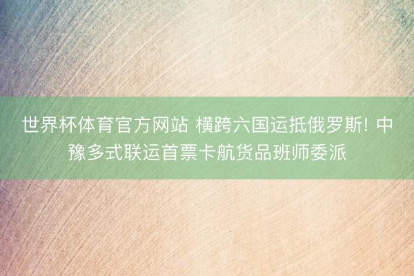 世界杯体育官方网站 横跨六国运抵俄罗斯! 中豫多式联运首票卡航货品班师委派