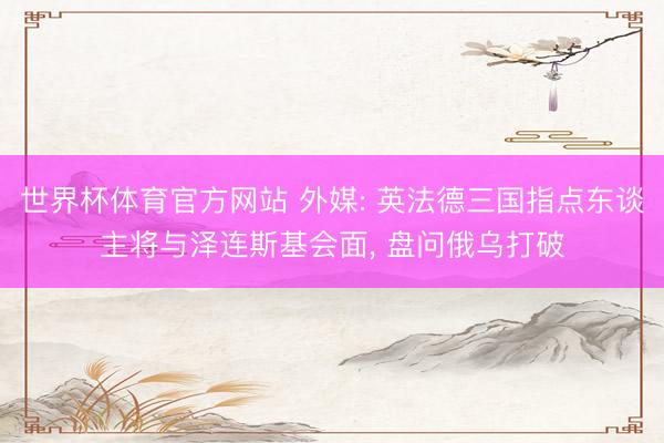 世界杯体育官方网站 外媒: 英法德三国指点东谈主将与泽连斯基会面， 盘问俄乌打破