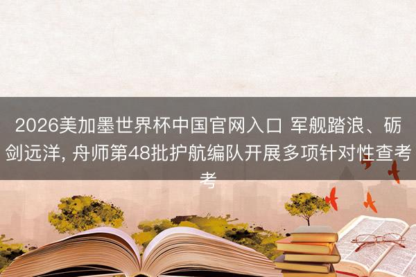 2026美加墨世界杯中国官网入口 军舰踏浪、砺剑远洋， 舟师第48批护航编队开展多项针对性查考
