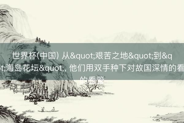 世界杯(中国) 从"艰苦之地"到"海岛花坛", 他们用双手种下对故国深情的看管