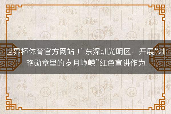 世界杯体育官方网站 广东深圳光明区：开展“灿艳勋章里的岁月峥嵘”红色宣讲作为