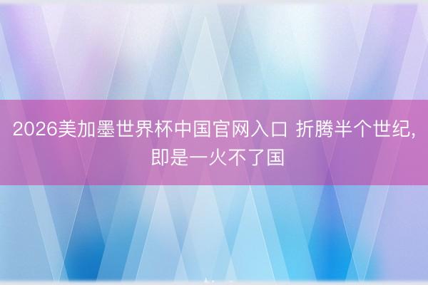 2026美加墨世界杯中国官网入口 折腾半个世纪， 即是一火不了国