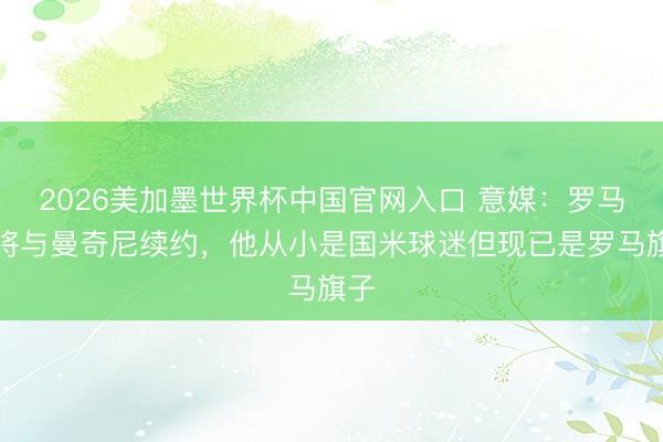 2026美加墨世界杯中国官网入口 意媒：罗马行将与曼奇尼续约，他从小是国米球迷但现已是罗马旗子
