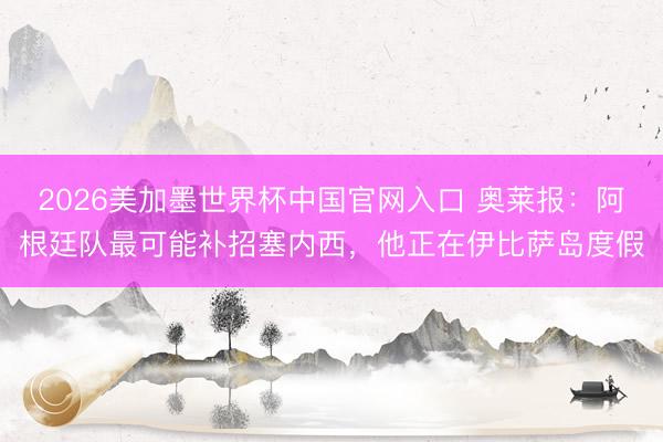 2026美加墨世界杯中国官网入口 奥莱报:阿根廷队最可能补招塞内西,他正在伊比萨岛度假
