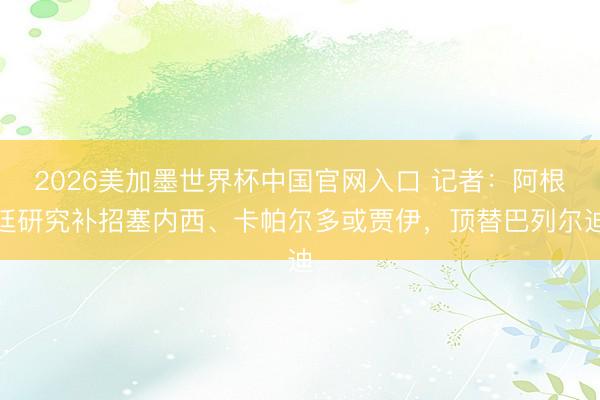 2026美加墨世界杯中国官网入口 记者:阿根廷研究补招塞内西、卡帕尔多或贾伊,顶替巴列尔迪