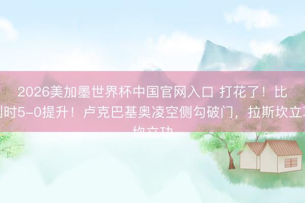 2026美加墨世界杯中国官网入口 打花了!比利时5-0提升!卢克巴基奥凌空侧勾破门,拉斯坎立功