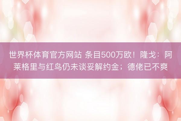 世界杯体育官方网站 条目500万欧!隆戈:阿莱格里与红鸟仍未谈妥解约金;德佬已不爽