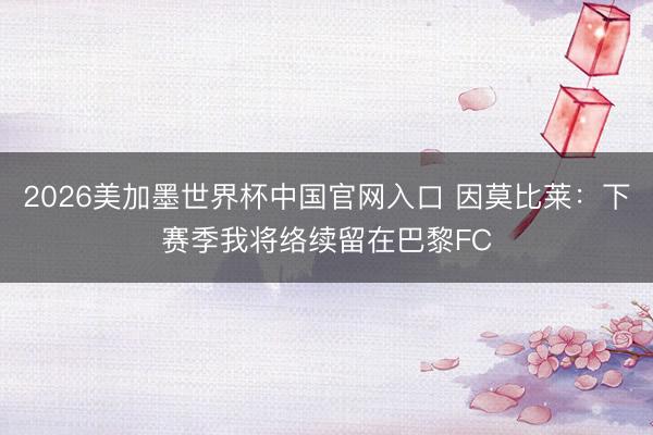 2026美加墨世界杯中国官网入口 因莫比莱:下赛季我将络续留在巴黎FC