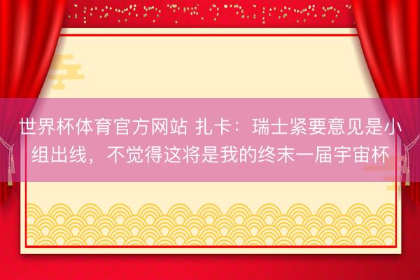世界杯体育官方网站 扎卡：瑞士紧要意见是小组出线，不觉得这将是我的终末一届宇宙杯
