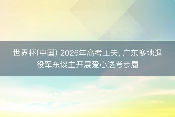 世界杯(中国) 2026年高考工夫， 广东多地退役军东谈主开展爱心送考步履