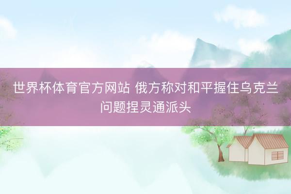 世界杯体育官方网站 俄方称对和平握住乌克兰问题捏灵通派头