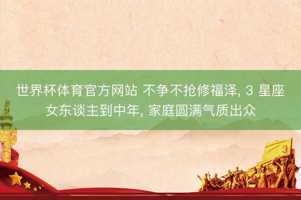世界杯体育官方网站 不争不抢修福泽, 3 星座女东谈主到中年, 家庭圆满气质出众