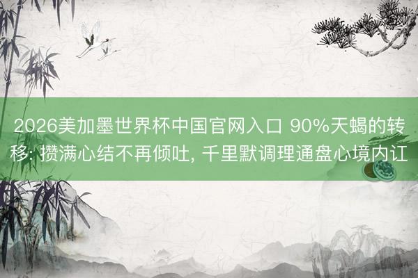 2026美加墨世界杯中国官网入口 90%天蝎的转移: 攒满心结不再倾吐, 千里默