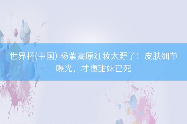 世界杯(中国) 杨紫高原红妆太野了!皮肤细节曝光,才懂甜妹已死