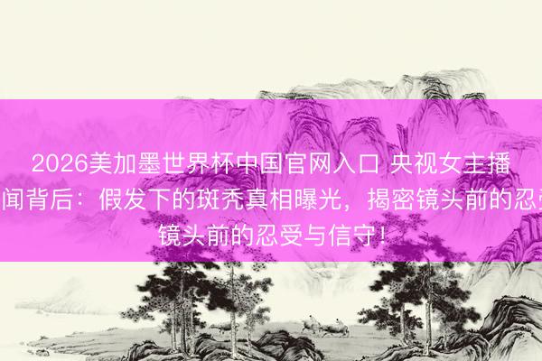 2026美加墨世界杯中国官网入口 央视女主播20年零绯闻背后：假发下的斑秃真相曝光，揭密镜头前的忍受与信守！