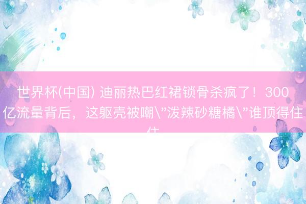 世界杯(中国) 迪丽热巴红裙锁骨杀疯了！300亿流量背后，这躯壳被嘲