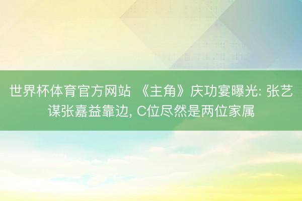 世界杯体育官方网站 《主角》庆功宴曝光: 张艺谋张嘉益靠边, C位尽然是两位家属