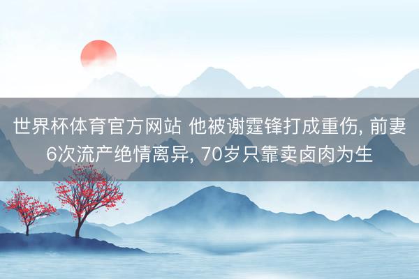 世界杯体育官方网站 他被谢霆锋打成重伤, 前妻6次流产绝情离异, 70岁只靠卖卤肉为生