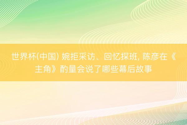 世界杯(中国) 婉拒采访、回忆探班， 陈彦在《主角》酌量会说了哪些幕后故事