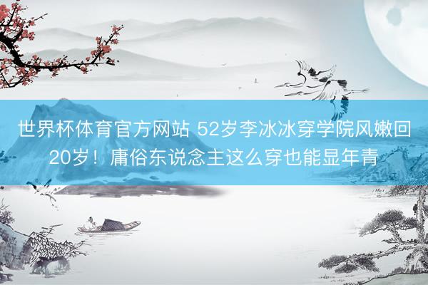 世界杯体育官方网站 52岁李冰冰穿学院风嫩回20岁！庸俗东说念主这么穿也能显年青