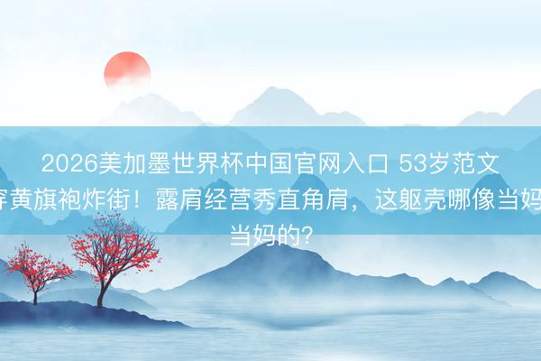 2026美加墨世界杯中国官网入口 53岁范文芳穿黄旗袍炸街！露肩经营秀直角肩，这躯壳哪像当妈的？