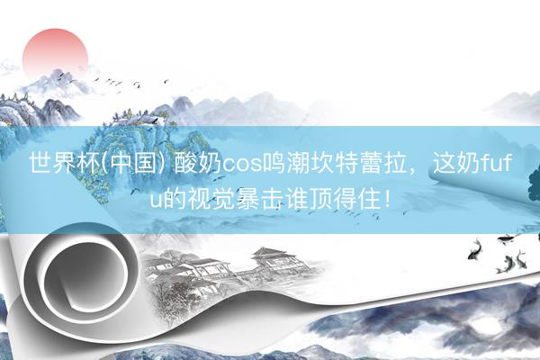 世界杯(中国) 酸奶cos鸣潮坎特蕾拉，这奶fufu的视觉暴击谁顶得住！