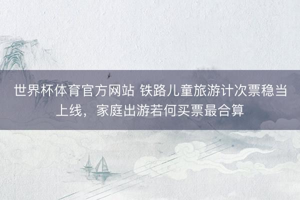 世界杯体育官方网站 铁路儿童旅游计次票稳当上线,家庭出游若何买票最合算
