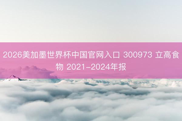 2026美加墨世界杯中国官网入口 300973 立高食物 2021-2024年报