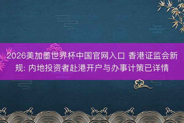 2026美加墨世界杯中国官网入口 香港证监会新规: 内地投资者赴港开户与办事计策已详情