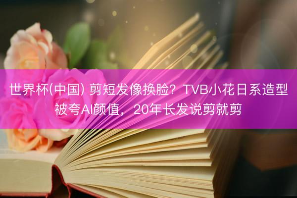 世界杯(中国) 剪短发像换脸？TVB小花日系造型被夸AI颜值，20年长发说剪就剪