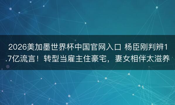 2026美加墨世界杯中国官网入口 杨臣刚判辨1.7亿流言！转型当雇主住豪宅，妻女相伴太滋养