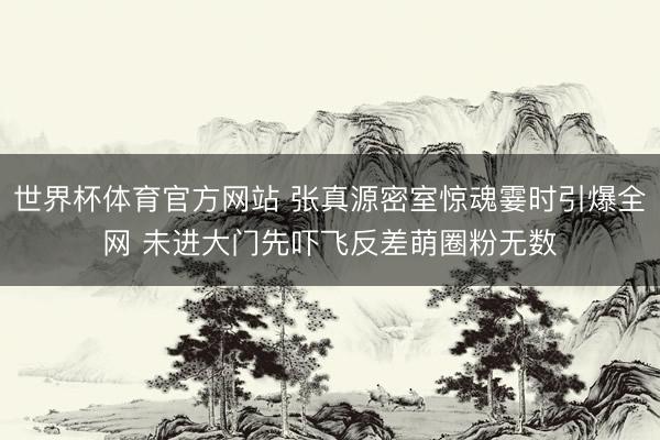 世界杯体育官方网站 张真源密室惊魂霎时引爆全网 未进大门先吓飞反差萌圈粉无数