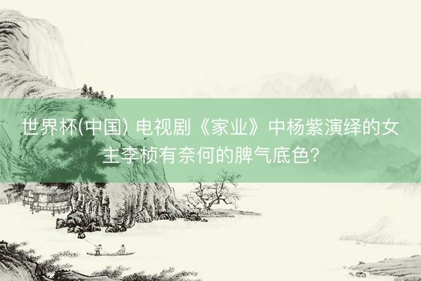 世界杯(中国) 电视剧《家业》中杨紫演绎的女主李桢有奈何的脾气底色？