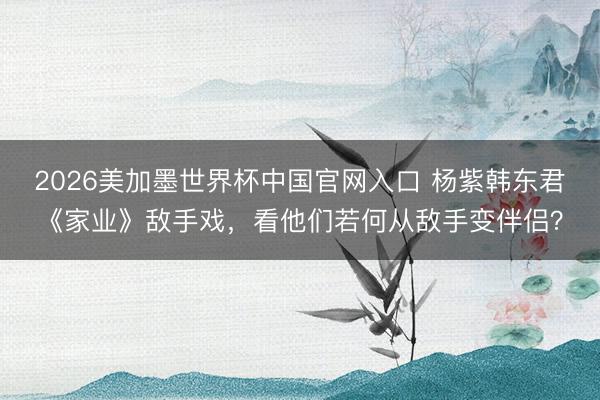 2026美加墨世界杯中国官网入口 杨紫韩东君《家业》敌手戏，看他们若何从敌手变伴侣？