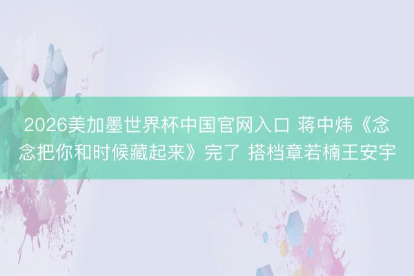 2026美加墨世界杯中国官网入口 蒋中炜《念念把你和时候藏起来》完了 搭档章若楠王安宇