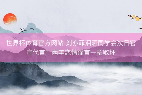 世界杯体育官方网站 刘亦菲泪洒同学会次日官宣代言！两年恋情谣言一招败坏