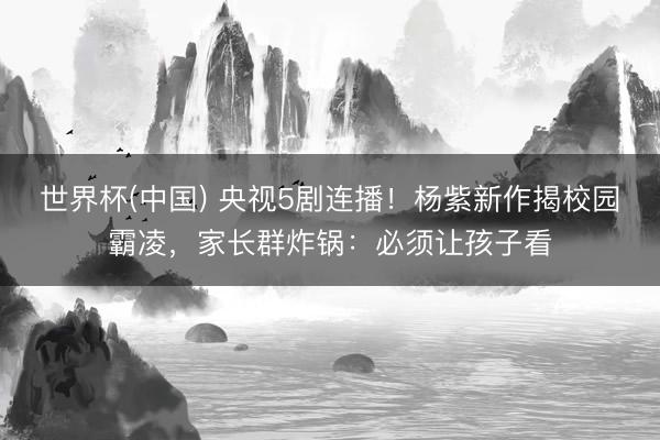 世界杯(中国) 央视5剧连播！杨紫新作揭校园霸凌，家长群炸锅：必须让孩子看