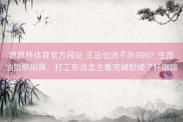 世界杯体育官方网站 王后也逃不外996？生图油脸照刷屏，打工东说念主看完缄默续了杯咖啡