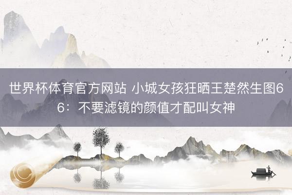 世界杯体育官方网站 小城女孩狂晒王楚然生图66：不要滤镜的颜值才配叫女神