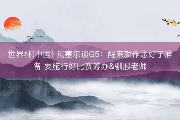 世界杯(中国) 瓦塞尔谈G5：醒来就作念好了准备 要施行好比赛筹办&驯服老师