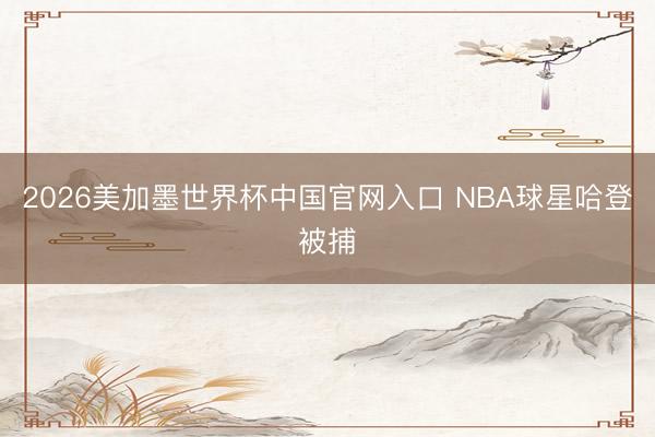 2026美加墨世界杯中国官网入口 NBA球星哈登被捕